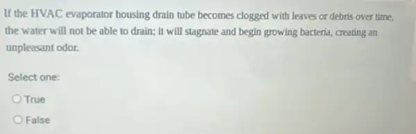 If the HVAC evaporator housing drain tube becomes clogged with leaves or debris over time,
the water will not be able to drain;it will stagnate and begin growing bacteria, creating an
unpleasant odor.
Select one:
True
False