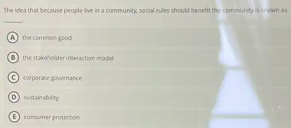 The idea that because people live in a community, social rules should benefit the community is known as
__
A the common good
B the stakeholder interaction model
C corporate governance
D sustainability
E consumer protection