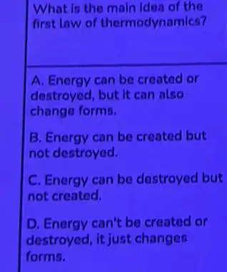 idea of the
first law of thermodynamics?
A. Energy can be created or
destroyed, but it can also
change forms.
B. Energy can be created but
not destroyed.
C. Energy can be destroyed but
not created.
D. Energy can't be created or
destroyed, it just changes
forms.