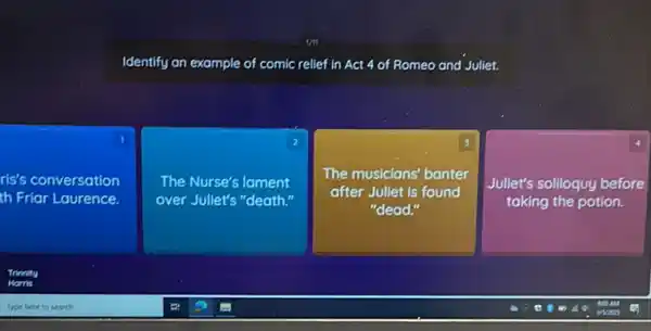 Identify an example of comic relief in Act 4 of Romeo and Juliet.
1
ris's conversation
th Friar Laurence.
2
The Nurse's lament
over Jullet's "death."
The musicians' banter
after Jullet is found
"dead.
4
Juliet's solloquy before
taking the potion.