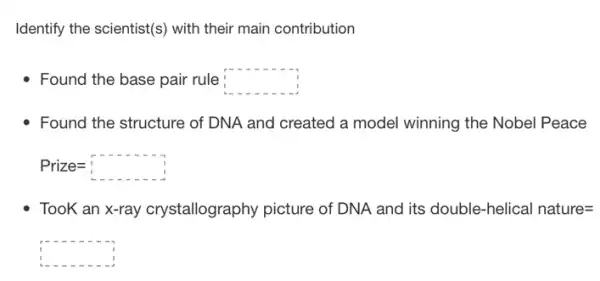 Identify the scientist(s) with their main contribution
- Found the base pair rule square 
Found the structure of DNA and created a model winning the Nobel Peace
Prize=square 
TooK an x-ray crystallography picture of DNA and its double -helical nature=
square