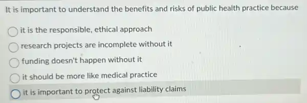 It is important to understand the benefits and risks of public health practice because
it is the responsible ethical approach
research projects are incomplete without it
funding doesn't happen without it
it should be more like medical practice
it is important to protect against liability claims