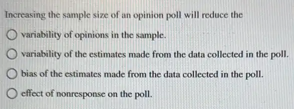 Increasing the sample size of an opinion poll will reduce the
variability of opinions in the sample.
variability of the estimates made from the data collected in the poll.
bias of the estimates made from the data collected in the poll.
effect of nonresponse on the poll.