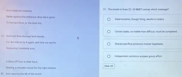 And indescent creature
Batter against the brilliance, drop like a glove
To the hard floor.or the desk-top,
25 And wait then humped and bloody,
For the wits to try it again; and how our spirits
Rose when, suddenly sure,
It lifted off from a chair-back
Beating a smooth course for the right window
30 And clearing the sill of the world.
21. The events in lines 22-30BEST convey which message?
Determination, though tiring, results in victory.
Certain tasks, no matter how difficult, must be completed
Shared sacrifice produces mutual happiness
Independent solutions surpass group effort.