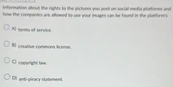 Information about the rights to the pictures you post on social media platforms and
how the companies are allowed to use your images can be found in the platform's
A) terms of service.
B) creative commons license.
C) copyright law.
D) anti-piracy statement.