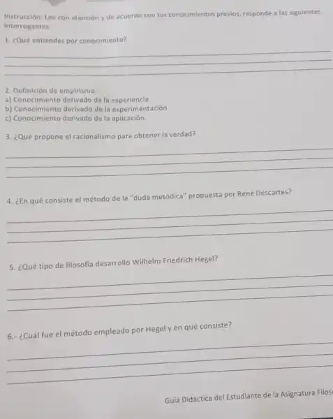 Instruc ción: Lee con atención y de acuerdo con tus conocimientos previos, responde a las siguientes
interrogantes.
1. ¿Qué entiendes por conocimiento?
__
2. Definición de empirismo:
a) Conocimiento derivado de la experiencia
b) Conocimiento derivado de la experimentación
c) Conocimiento derivado de la aplicación.
3. ¿Qué propone el racionalismo para obtener la verdad?
__
4. ¿En qué consiste el método de la "duda metódica"propuesta por René Descartes?
__
5. ¿Qué tipo de filosofía desarrolló Wilhelm Friedrich Hegel?
__
6.- ¿Cuál fue el método empleado por Hegel y en qué consiste?
__
Guía Didáctica del Estudiante de la Asignatura Filos