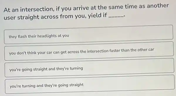 At an intersection, if you arrive at the same time as another
user straight across from you, yield if __
they flash their headlights at you
you don't think your car can get across the intersection faster than the other car
you're going straight and they're turning
you're turning and they're going straight