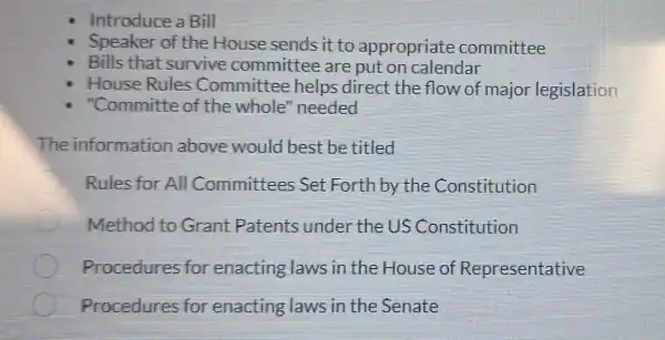 Introduce a Bill
Speaker of the House sends it to appropriate committee
Bills that survive committee are put on calendar
House Rules Committee helps direct the flow of major legislation
"Committe of the whole "needed
The information above would best be titled
Rules for All Committees Set Forth by the Constitution
Method to Grant Patents under the US Constitution
C Procedures for enacting laws in the House of Representative
Procedures for enacting laws in the Senate