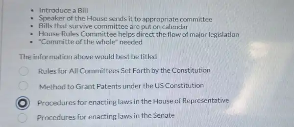 Introduce a Bill
Speaker of the House sends it to appropriate committee
Bills that survive committee are put on calendar
House Rules Committee helps direct the flow of major legislation
"Committe of the whole'needed
The information above would best be titled
Rules for All Committees Set Forth by the Constitution
Method to Grant Patents under the US Constitution
Procedures for enacting laws in the House of Representative
Procedures for enacting laws in the Senate