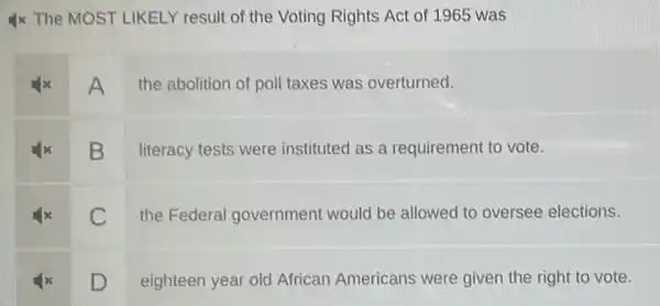 Ix The MOST LIKELY result of the Voting Rights Act of 1965 was
A
the abolition of poll taxes was overturned.
B
literacy tests were instituted as a requirement to vote.
C
the Federal government would be allowed to oversee elections.
D
eighteen year old African Americans were given the right to vote.