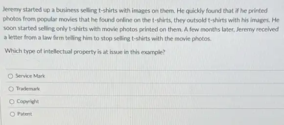 Jeremy started up a business selling t-shirts with images on them. He quickly found that if he printed
photos from popular movies that he found online on the t-shirts, they outsold t-shirts with his images. He
soon started selling only t-shirts with movie photos printed on them. A few months later, Jeremy received
a letter from a law firm telling him to stop selling t-shirts with the movie photos.
Which type of intellectual property is at issue in this example?
Service Mark
Trademark
Copyright
Patent