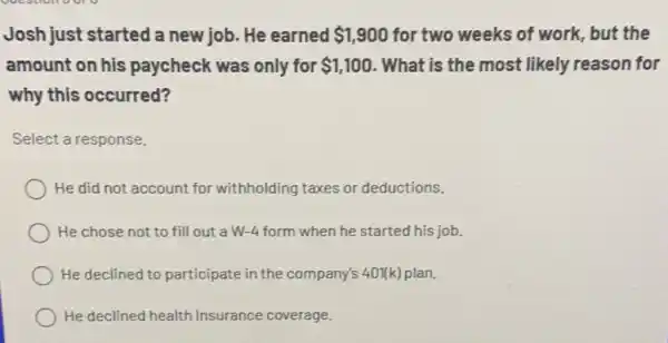 Josh just started a new job. He earned 1,900 for two weeks of work , but the
amount on his paycheck was only for 1,100 . What is the most likely reason for
why this occurred?
Select a response.
He did not account for withholding taxes or deductions.
He chose not to fill out a W.-4 form when he started his job.
He declined to participate in the company's 40Nk) plan.
He declined health insurance coverage.