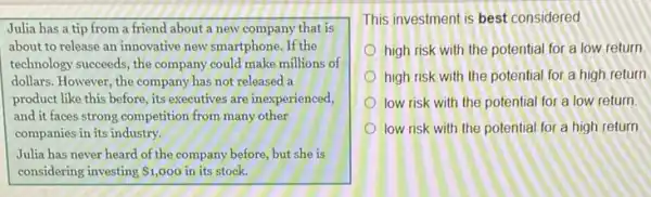 Julia has a tip from a friend about a new company that is
about to release an innovative new smartphone. If the
technology succeeds, the company could make millions of
dollars. However, the company has not released a
product like this before its executives are inexperienced,
and it faces strong competition from many other
companies in its industry.
Julia has never heard of the company before,but she is
considering investing 1,000 in its stock.
This investment is best considered
high risk with the potential for a low return.
high risk with the potential for a high return.
low risk with the potential for a low return
low risk with the potential for a high return