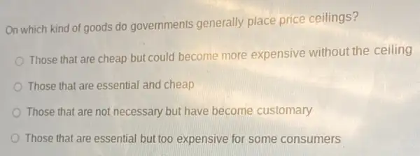 On which kind of goods do governments generally place price ceilings?
Those that are cheap but could become more expensive without the ceiling
Those that are essential and cheap
Those that are not necessary but have become customary
Those that are essential but too expensive for some consumers