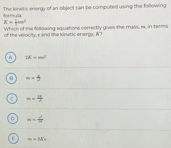 The kinetic energy of an object can be computed using the following
formula:
K=(1)/(2)mv^2
Which of the following equations correctly gives the mass, m, in terms
of the velocity,and the kinetic energy, K?
A 2K=mv^2 (A)
B m=(K)/(v^2) (B)
C m=(2K)/(v^2) (C)
(D) m=(v^2)/(2K) D
E m=2Kv E