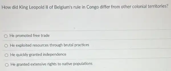 How did King Leopold II of Belgium's rule in Congo differ from other colonial territories?
He promoted free trade
He exploited resources through brutal practices
He quickly granted independence
He granted extensive rights to native populations