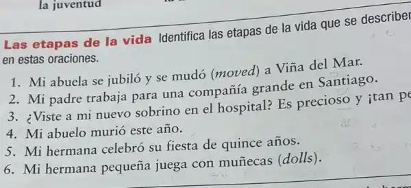 la juventud
Las etapas de la vida Identifica las etapas de la vida que se describel
en estas oraciones.
1. Mi abuela se jubiló y se mudó (moved) a Vina del Mar.
2. Mi padre trabaja para una compañía grande en Santiago.
3. ¿Viste a mi nuevo sobrino en el hospital? Es precioso y itan p
4. Mi abuelo murió este año.
5. Mi hermana celebró su fiesta de quince años.
6. Mi hermana pequeña juega con muñecas (dolls).