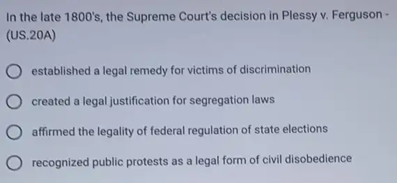 In the late 1800's , the Supreme Court's decision in Plessy v Ferguson -
(US.20A)
established a legal remedy for victims of discrimination
created a legal justification for segregation laws
affirmed the legality of federal regulation of state elections
recognized public protests as a legal form of civil disobedience