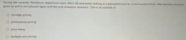 During late summer, Nordstrom department store offers fall and winter clothing at a discounted price for a short period of time. After that time, the price
goes up and is not reduced again until the end-of-season clearance.This is an example of
prestige pricing
promotional pricing
price lining
multiple-unit pricing