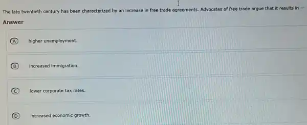 The late twentieth century has been characterized by an increase in free tr trade agreements Advocates of free trade argue that it results in-
Answer
A higher unemployment.
B increased immigration.
C lower corporate tax rates.
(D) increased economic growth.