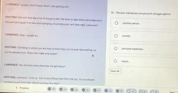 LAWRENCE: I guess I didn't know what I was getting into.
KRISTINA: But isn't that like a lot of things in life? We have to take what we've learned in
the past and apply It to new and changing circumstances. Isn't that right, Lawrence?
LAWRENCE: Yeah, I guess so
KRISTINA: Climbing to where you are now is more than you've ever done before, so
you've already won. Does that make any sense?
LAWRENCE: Yes, but how does that help me get down?
KRISTINA: Lawrence. Look up You're only fifteen feet from the top. You've already
climbed nearly forty feet. What's another few feet?
30. The play dramatizes one person's struggle against
another person.
society.
personal weakness.
nature.