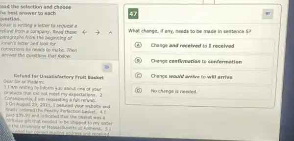 lead the selection and choose
he best answer to each
question.
Jonah is writing a letter to request a
refund from a company.Read these
Jonah's letter and look for
paragraphs from the beginning of
corrections he needs to make.Then
answer the questions that follow.
Refund for Unsatisfactory Fruit Basket
Dear Sir or Madam:
11 am writing to inform you about one of your
products that did not meet my expectations. 2
Consequently, I am requesting a full refund.
3 On August 29,2021,I perused your website and
finally ordered the Peachy Perfection basket. 41
paid 39.99 and indicated that the basket was a
birthday gift that needed to be shipped to my sister
At the University of Massachusetts at Amherst. 51
prided her correct mailing address and recelved
47
What change, if any,needs to be made in sentence 5?
A Change and received to I received
B Change confirmation to confermation
C Change would arrive to will arrive
D No change is needed.