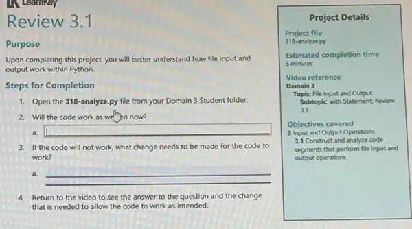 Learnikey
Review 3.1
Purpose
Upon completing this project you will better understand how file input and
output work within Python.
Steps for Completion
1. Open the 318-analyze py file from your Domain 3 Student folder.
2. Will the code work as well then now?
a.
3. If the code will not work, what change needs to be made for the code to
work?
a.
__
4. Return to the video to see the answer to the question and the change
that is needed to allow the code to work as intended.
Project Details
Project file
318-analyze.py
Estimated completion time
5 minutes
Video reference
Domain 3
Topic: File Input and Output
Subtoplc with Statement: Review
3.1
Objectives covered
3 Input and Output Operations
3.1 Construct and analyze code
segments that perform file input and
output operations