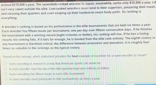 at least 170,000 a year. The seventieth -ranked wrestler in Japan meanwhile, earns only
 15,000 a year. Lif
isn't very sweet outside the elite. Low-ranked wrestlers must tend to their superiors, preparing their meals
and cleaning their quarters and even soaping up their hardest-to-reach body parts. So ranking is
everything.
A wrestler's ranking is based on his performance in the elite tournaments that are held six times a year.
Each wrestler has fifteen bouts per tournament, one per day over fifteen consecutive days. If he finishes
the tournament with a winning record (eight victories or better), his ranking will rise. If he has a losing
record, his ranking falls . If it falls far enough, he is booted from the elite rank entirely. The eighth victory in
any tournament is therefore critical, the difference between promotion and demotion; it is roughly four
times as valuable in the rankings as the typical victory.
Based on the excerpt which statement provides the best example of incentive for a sumo wrestler to cheat?
Sumo wrestling is revered in a way that Amencan sports can never be
A sumo wrestler near the top of the elite pyramid may earn millions of dollars
Sumo wrestling has fifteen bouts in each elite tournament
A sumo wrestler must participate in elite tournaments six times a year.