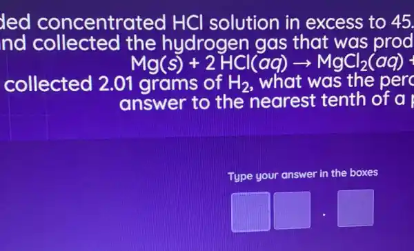 led concentrated HCI solution in excess to 45.
nd collected the hydrogen I gas that was prod
Mg(s)+2HCl(aq)arrow MgCl_(2)(aq)+
collected 2.01 grams of H_(2) . what was the per
answer to the nearest : tenth of a
Type your answer in the boxes
square  square  square