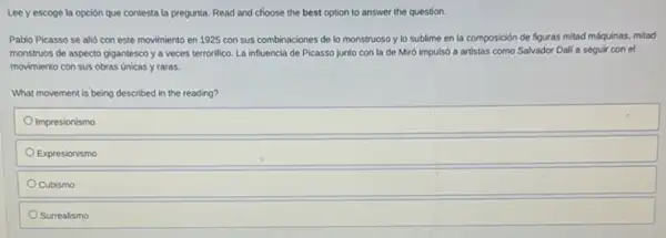 Leey escoge la opción que contesta la pregunta. Read and choose the best option to answer the question.
Pablo Picasso se alió con este movimiento en 1925 con sus combinaciones de lo monstruoso y lo sublime en la composición de figuras mitad máquinas, mitad
monstruos de aspecto gigantesco y a veces terrorifico La influencia de Picasso junto con la de Miró impulsó a artistas como Salvador Dali a seguir con el
movimiento con sus obras ünicas y raras.
What movement is being described in the reading?
Impresionismo
Expresionismo
Cubismo
Surrealismo