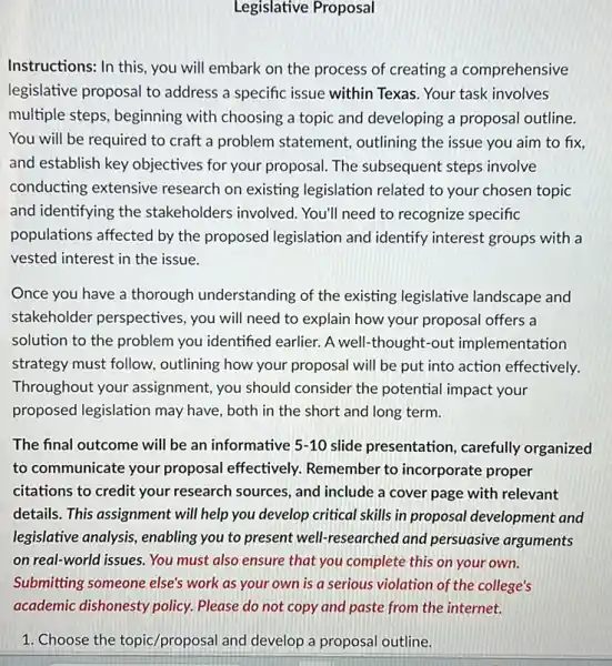 Legislative Proposal
Instructions: In this, you will embark on the process of creating a comprehensive
legislative proposal to address a specific issue within Texas. Your task involves
multiple steps, beginning with choosing a topic and developing a proposal outline.
You will be required to craft a problem statement, outlining the issue you aim to fix
and establish key objectives for your proposal. The subsequent steps involve
conducting extensive research on existing legislation related to your chosen topic
and identifying the stakeholders involved.You'll need to recognize specific
populations affected by the proposed legislation and identify interest groups with a
vested interest in the issue.
Once you have a thorough understanding of the existing legislative landscape and
stakeholder perspectives,you will need to explain how your proposal offers a
solution to the problem you identified earlier. A well-thought-out implementation
strategy must follow,outlining how your proposal will be put into action effectively.
Throughout your assignment, you should consider the potential impact your
proposed legislation may have, both in the short and long term.
The final outcome will be an informative 5-10 slide presentation, carefully organized
to communicate your proposal effectively.Remember to incorporate proper
citations to credit your research sources, and include a cover page with relevant
details. This assignment will help you develop critical skills in proposal development and
legislative analysis, enabling you to present well!researched and persuasive arguments
on real-world issues. You must also ensure that you complete this on your own.
Submitting someone else's work as your own is a serious violation of the college's
1. Choose the topic/proposal and develop a proposal outline.