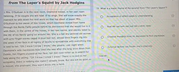 from The Leper's Squint by Jack Hodgins
1 Mrs. O'Sullivan is in the next room,Desmond knows, in her own room
listening. If he coughs she will hear. If he sings. She will know exactly the
moment he sets down his next word on that top sheet of paper. Mrs.
O'Sullivan is the owner of this house, which Desmond rented from home
through the Borde Failte people before he discovered that she would live in it
with them, in the centre of the house in her two rooms and silently listen to
the life of his family going on around her. She is a tall dry-skinned old woman
with grey finger-waves caged in blue hair net,whose thick fingers dig into
the sides of her face in an agony of desire to sympathize with everything that
is said to her."Oh I know I know I know," she groans Last night when
Desmond's wife mentioned how tired she was after the long drive down from
Dublin, her fingers plucked at her face, her dull eyes rolled up to search for
help along the ceiling:"Oh I know I know I know."There is no end to her
sympathy, there is nothing she doesn't already know But she will be quiet as
a mouse, she promised they won't know she is here.
15. What is a major theme of the excerpt from "The Leper's Squint"?
Acceptance of others leads to understanding.	E
Real life can turn out just like a story does.
Creative thoughts must be discussed to find expression.
External factors can hinder one's creativity.