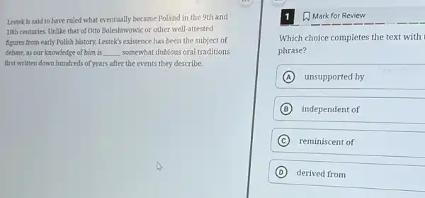 Lestek is said to have ruled what eventually became Poland in the 9th and
10th centuries. Unlike that of Ottc Boleslawowic or other well-attested
figures from early Polish history, Lestek's existence has been the subject of
debate, as our knowledge of him is __ somewhat dubious oral traditions
first written down hundreds of years after the events they describe.
1 Mark for Review
Which choice completes the text with
phrase?
A unsupported by
B independent of
C reminiscent of
D derived from