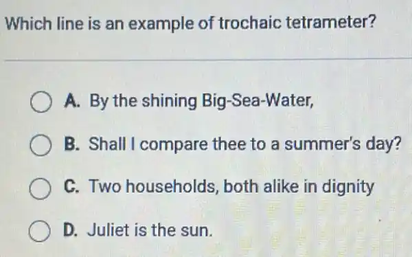 Which line is an example of trochaic tetrameter?
A. By the shining Big-Sea-Water,
B. Shall I compare thee to a summer's day?
C. Two households, both alike in dignity
D. Juliet is the sun.