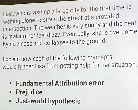 Lisa, who is visiting a large city for the first time, is
waiting alone to cross the street at a crowded
intersection. The weather is very sunny and the heat
is making her feel dizzy. Eventually, she is overcome
by dizziness and collapses to the ground.
Explain how each of the following concepts
would hinder Lisa from getting help for her situation.
Fundamental Attribution error
Prejudice
Just-world hypothesis
