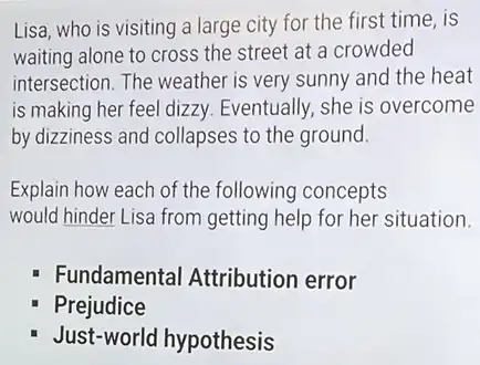 Lisa, who is visiting a large city for the first time, is
waiting alone to cross the street at a crowded
intersection. The weather is very sunny and the heat
is making her feel dizzy. Eventually, she is overcome
by dizziness and collapses to the ground.
Explain how each of the following concepts
would hinder Lisa from getting help for her situation.
Fundamental Attribution error
Prejudice
Just-world hypothesis