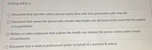 A living will is a:
Document that specifies what a person wants done with their possessions after they die
Document that names the person who should make health care decisions in the event that the patient
is incapacitated
Written or video statement that outlines the health care initiates the person wishes under certain
circumstances
Document that a medical professional writes on behalf of a seriously ill patient