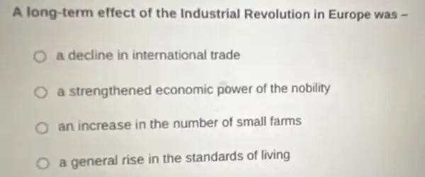 A long-term effect of the Industrial Revolution in Europe was -
a decline in international trade
a strengthened economic power of the nobility
an increase in the number of small farms
a general rise in the standards of living