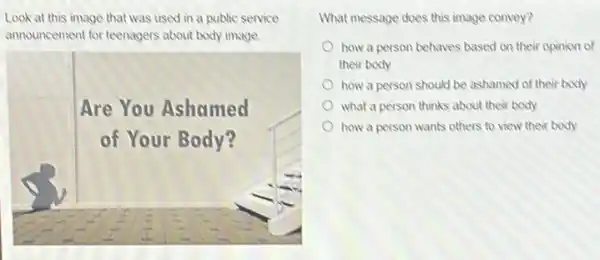 Look at this image that was used in a public service
announcement for teenagers about body image.
Are You Ashamed
of Your Body?
breast
What message does this image convey?
how a person behaves based on their opinion of
their body
how a person should be ashamed of their body
what a person thinks about their body
how a person wants others to view their body