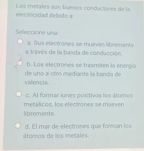 Los metales son buenos conductores de la
electricidad debido a:
Seleccione una:
a. Sus electrones se mueven libremente
a través de la banda de conducción.
b. Los electrones se trasmiten la energía
de uno a otro mediante la banda de
valencia.
c. Al formar iones positivos los átomos
metálicos, los electrones se mueven
libremente.
d. El mar de electrones que forman los