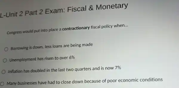 L-Unit 2 Part 2 Exam:Fiscal &Monetary
Congress would put into place a contractionary fiscal policy when.
__
Borrowing is down less loans are being made
Unemployment has risen to over
6% 
Inflation has doubled in the last two quarters and is now
7% 
Many businesses have had to close down because of poor economic conditions