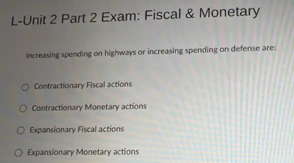 L-Unit 2 Part 2 Exam:Fiscal &Monetary
Increasing spending on highways or increasing spending on defense are:
Contractionary Fiscal actions
Contractionary Monetary actions
Expansionary Fiscal actions
Expansionary Monetary actions