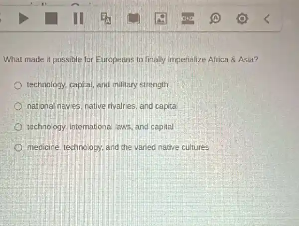 What made it possible for Europeans to finally imperialize Africa & Asia?
technology, capital, and military strength
national navies, native rivalries, and capital
technology, Intemational laws and capital
medicire, technology, and the varied native cultures