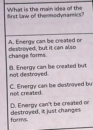 What is the main idea of the
first law of thermodynamics?
A. Energy can be created or
destroyed, but it can also
change forms.
B. Energy can be created but
not destroyed.
C. Energy can be destroyed bu
not created.
D. Energy can't be created or
destroyed, it just changes
forms.