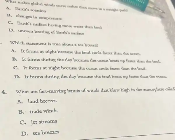 What makes global winds curve rather than move in a aralghe partil
A. Earth's rotation
B. changes in temperature
C. Earth's surface having more water than land
D. uneven heating of Earth's surface
Which statement is true about a sea breeze?
A. It forms at night because the land cools faster than the ocean.
B. It forms during the day because the ocean heats up faster than the land.
C. It forms at night because the ocean cools faster than the land.
D. It forms during the day because the land heats up faster than the ocean.
460
What are fast moving bands of winds that blow high in the atmosphere called
A. land breezes
B. trade winds
C. jet streams
D. sea breezes
