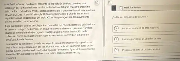 MALBA-Fundación Costantini presenta la exposición Le Parc Lumière, una
En
selección de 16 instalaciones luminicas históricas del gran maestro argentino
Julio Le Parc (Mendoza 1928), pertenecientes a la Colección Daros Latinoamérica
de Zurich, Suiza. A sus 86 años, MALBA rinde homenaje a uno de los artistas
argentinos más importantes del siglo XX, activo protagonista del movimiento
óptico y cinético internacional.
Esta exposición, que se desplegará en dos salas del museo, acerca al público local
el universo mágico de Le Parc, en el que la luzes el elemento principal. También
marca el inicio del trabajo conjunto con Casa Daros, nueva institución de la
colección Daros Latinoamérica inaugurada en marzo de 2013 en el barrio de
Botafogo, Rio de Janeiro.
La muestra se enfoca en uno de los aspectos más importantes de la producción
de Le Parc: su preocupación por las alteraciones de la luz. La mayor parte de las
plezas fueron creadas en los años 60 y juntas forman una "gran sinfonía de luz en
movimiento", en palabras del director artístico Hans-Michae Herzog
Horarios
Mark for Review
¿Cuál es el propósito del anuncio?
A Anunciar una feria de arte moderno
B Invitar a participar en un taller de arte
C Presentar la obra de un artista suizo