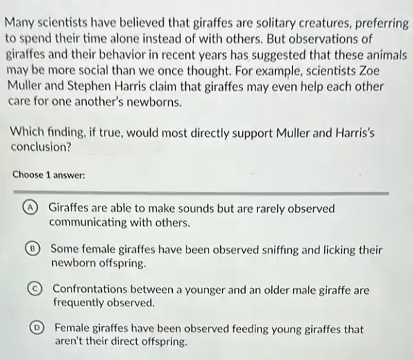 Many scientists have believed that giraffes are solitary creatures preferring
to spend their time alone instead of with others. But observations of
giraffes and their behavior in recent years has suggested that these animals
may be more social than we once thought.For example, scientists Zoe
Muller and Stephen Harris claim that giraffes may even help each other
care for one another's newborns.
Which finding, if true would most directly support Muller and Harris's
conclusion?
Choose 1 answer:
A Giraffes are able to make sounds but are rarely observed
communicating with others.
B Some female giraffes have been observed sniffing and licking their
newborn offspring
C Confrontations between a younger and an older male giraffe are
frequently observed.
D Female giraffes have been observed feeding young giraffes that
aren't their direct offspring