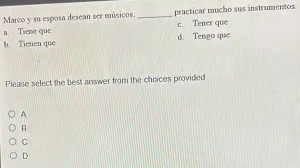 Marco y su esposa desean ser músicos. __
practicar mucho sus instrumentos.
c. Tener que
a. Tiene que
d. Tengo que
b. Tienen que
Please select the best answer from the choices provided
A
B
C
D