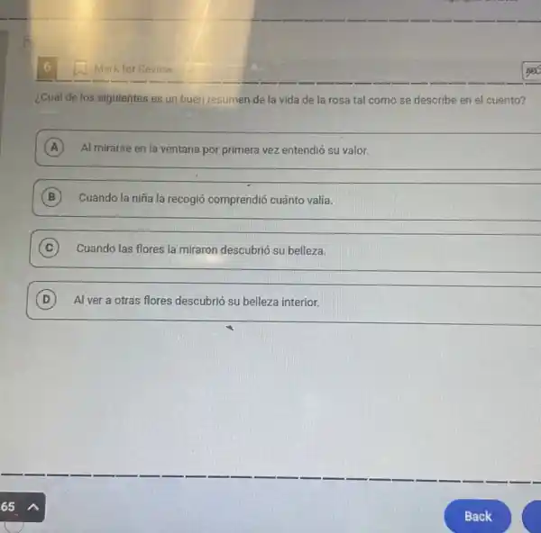 Mark for Review
¿Cuál de los siguientes es un buen resumen de la vida de la rosa tal como se describe en el cuento?
A Al mirarse en la ventana por primera vez entendió su valor. A
__
B Cuando la niña la recogió comprendió cuánto valía.
__
C Cuando las flores la miraron descubrió su belleza. c
__
D Al ver a otras flores descubrió su belleza interior. D