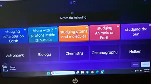 Match the following
studying
saltwater on
Earth
Atom with 2
protons Inside
Its nucleus
studying atoms
and molecules
studying
Animals on
Earth
studying the
Sun
Astronomy
Blology
Chemistry
Oceanography
Helium